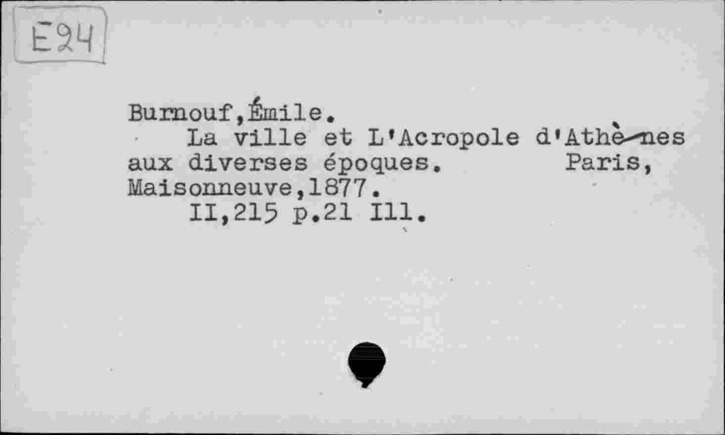 ﻿£94 !
----X
Bumouf, Émile.
La ville et L’Acropole d’Athè-mes aux diverses époques.	Paris,
Maisonneuve,1877.
11,215 P.21 Ill.